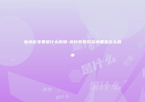 茶水会变黑是什么原因-茶叶萃取后茶水黑是怎么回事
