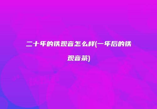 二十年的铁观音怎么样(一年后的铁观音茶)