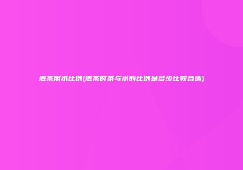 泡茶用水比例(泡茶时茶与水的比例是多少比较合适)