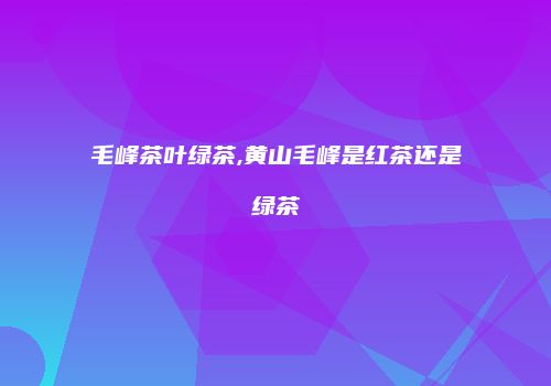 毛峰茶叶绿茶,黄山毛峰是红茶还是绿茶