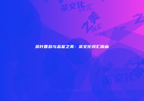茶叶香韵与品鉴之美：茶文化词汇探幽