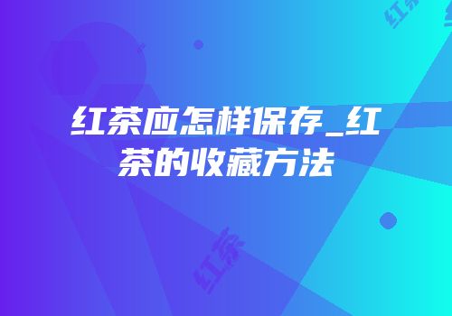 红茶应怎样保存_红茶的收藏方法