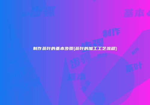 制作茶叶的基本步骤(茶叶的加工工艺流程)