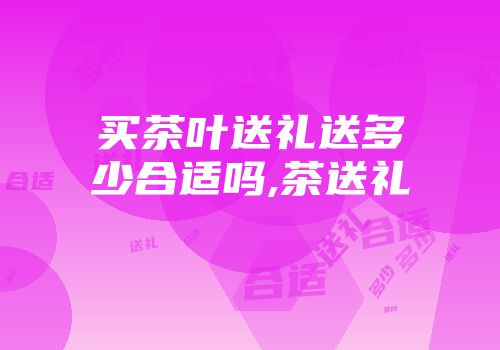 买茶叶送礼送多少合适吗,茶送礼