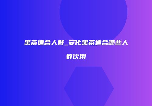 黑茶适合人群_安化黑茶适合哪些人群饮用