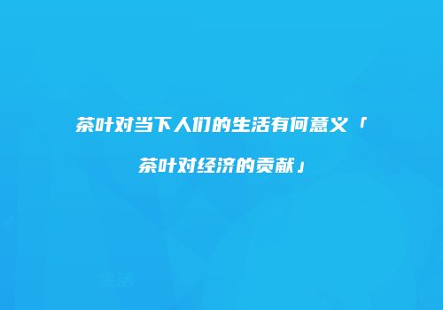 茶叶对当下人们的生活有何意义「茶叶对经济的贡献」