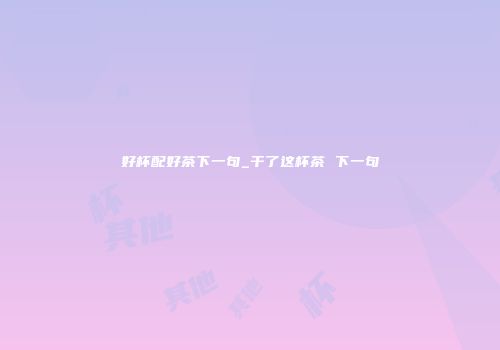 好杯配好茶下一句_干了这杯茶 下一句