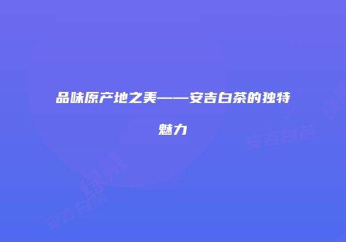 品味原产地之美——安吉白茶的独特魅力