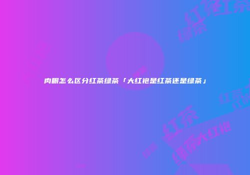 肉眼怎么区分红茶绿茶「大红袍是红茶还是绿茶」