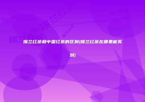 锡兰红茶和中国红茶的区别(锡兰红茶在哪里能买到)