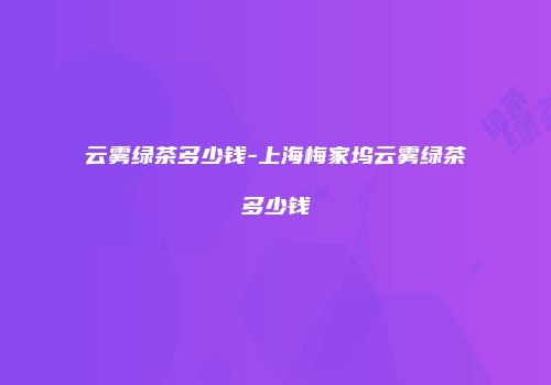 云雾绿茶多少钱-上海梅家坞云雾绿茶多少钱