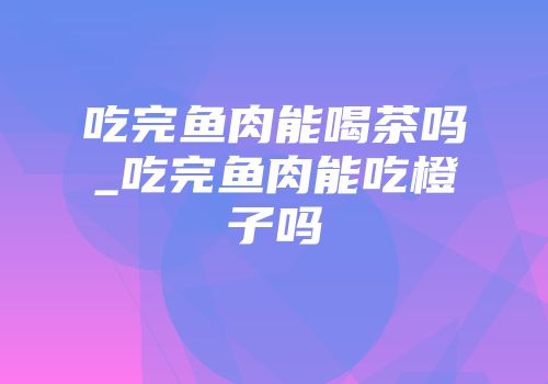 吃完鱼肉能喝茶吗_吃完鱼肉能吃橙子吗