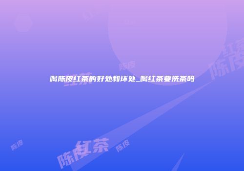 喝陈皮红茶的好处和坏处_喝红茶要洗茶吗