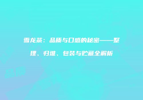 雪龙茶：品质与口感的秘密——整理、归堆、包装与贮藏全解析
