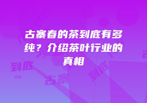 古寨春的茶到底有多纯？介绍茶叶行业的真相
