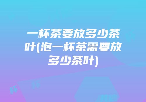 一杯茶要放多少茶叶(泡一杯茶需要放多少茶叶)