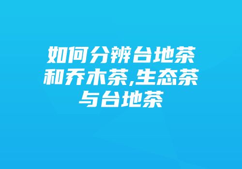 如何分辨台地茶和乔木茶,生态茶与台地茶