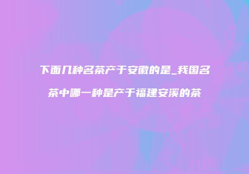 下面几种名茶产于安徽的是_我国名茶中哪一种是产于福建安溪的茶