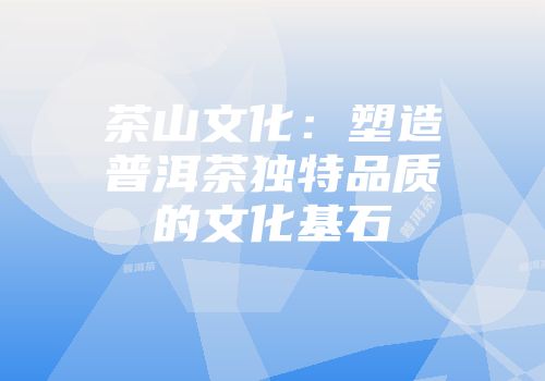 茶山文化：塑造普洱茶独特品质的文化基石