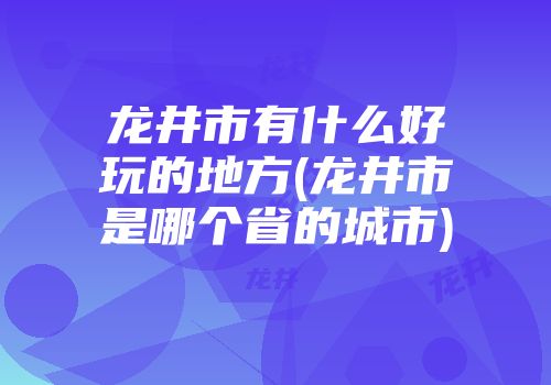 龙井市有什么好玩的地方(龙井市是哪个省的城市)
