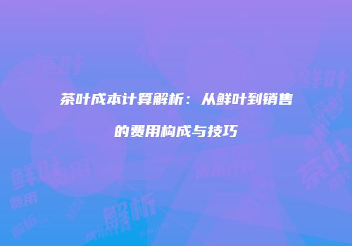 茶叶成本计算解析：从鲜叶到销售的费用构成与技巧