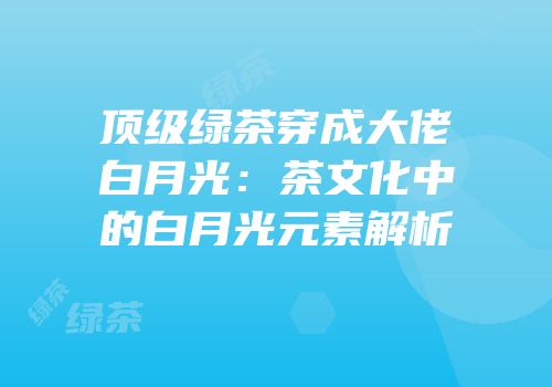 顶级绿茶穿成大佬白月光：茶文化中的白月光元素解析