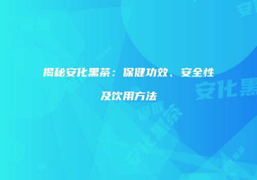 揭秘安化黑茶：保健功效、安全性及饮用方法