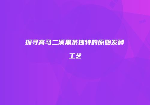 探寻高马二溪黑茶独特的原始发酵工艺
