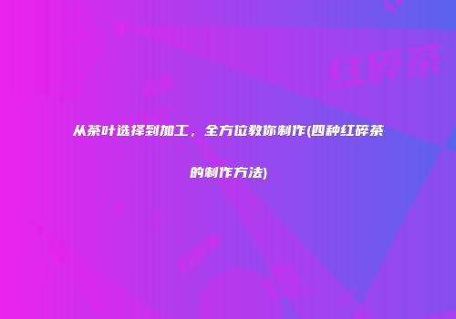 从茶叶选择到加工，全方位教你制作(四种红碎茶的制作方法)