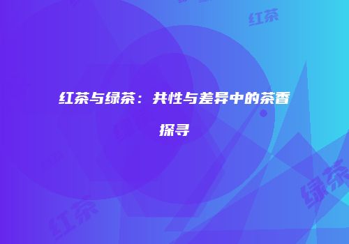 红茶与绿茶：共性与差异中的茶香探寻