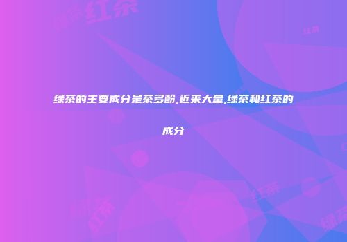 绿茶的主要成分是茶多酚,近来大量,绿茶和红茶的成分