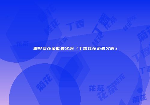 喝野菊花茶能去火吗「丁香桂花茶去火吗」
