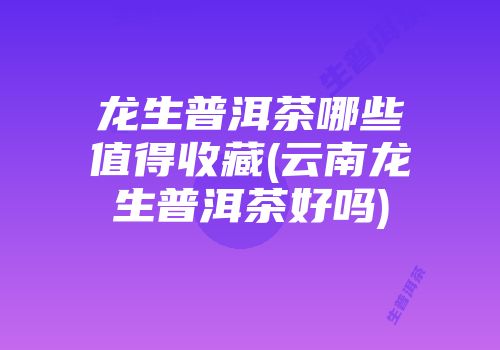 龙生普洱茶哪些值得收藏(云南龙生普洱茶好吗)
