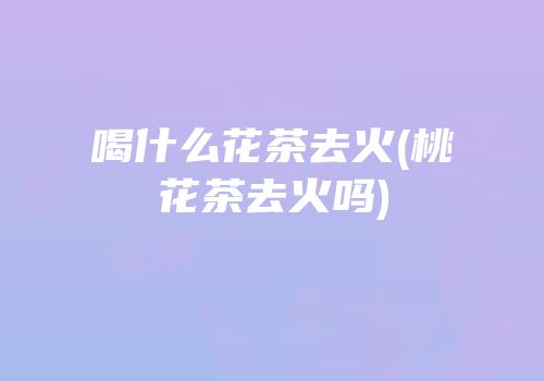喝什么花茶去火(桃花茶去火吗)