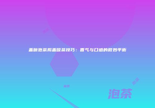 盖碗泡茶揭盖晾茶技巧：香气与口感的微妙平衡