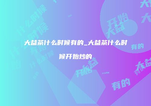 大益茶什么时候有的_大益茶什么时候开始炒的