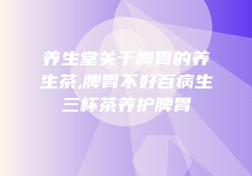 养生堂关于脾胃的养生茶,脾胃不好百病生三杯茶养护脾胃
