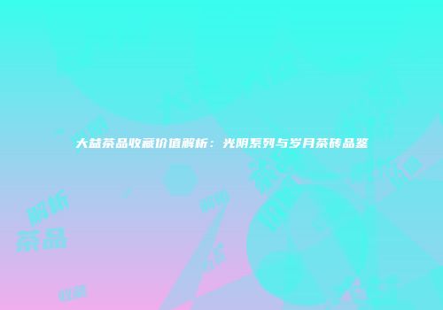 大益茶品收藏价值解析：光阴系列与岁月茶砖品鉴