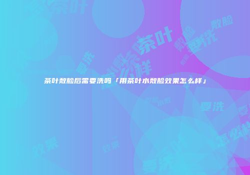 茶叶敷脸后需要洗吗「用茶叶水敷脸效果怎么样」
