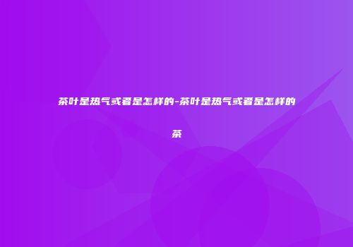 茶叶是热气或者是怎样的-茶叶是热气或者是怎样的茶