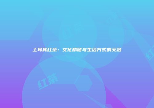土耳其红茶：文化精髓与生活方式的交融