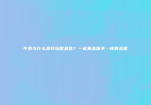 牛奶与什么茶叶搭配最佳？一起来品味不一样的茶香