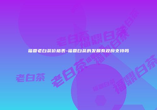 福鼎老白茶价格表-福鼎白茶的发展有政府支持吗