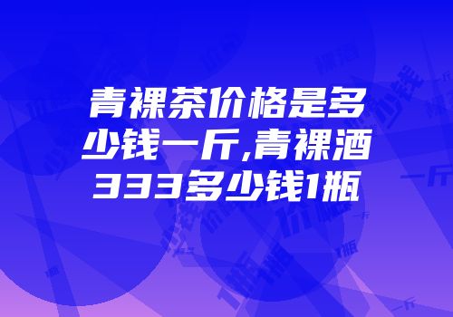 青裸茶价格是多少钱一斤,青裸酒333多少钱1瓶