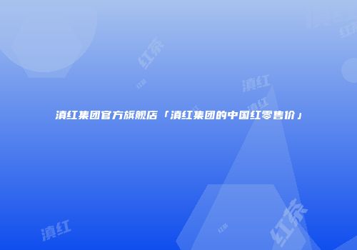 滇红集团官方旗舰店「滇红集团的中国红零售价」