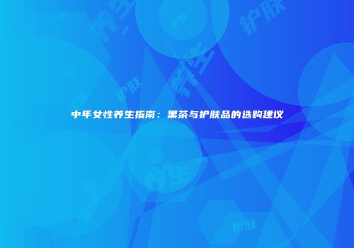 中年女性养生指南：黑茶与护肤品的选购建议