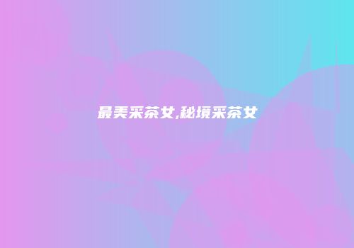 最美采茶女,秘境采茶女
