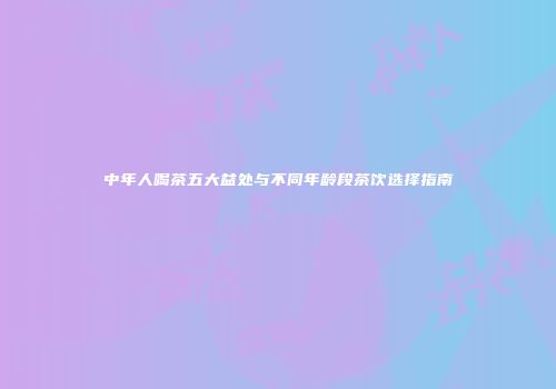 中年人喝茶五大益处与不同年龄段茶饮选择指南