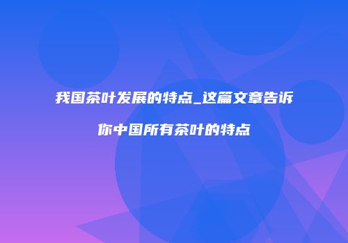 我国茶叶发展的特点_这篇文章告诉你中国所有茶叶的特点
