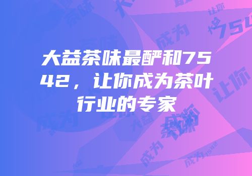 大益茶味最酽和7542，让你成为茶叶行业的专家
